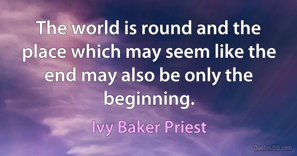 The world is round and the place which may seem like the end may also be only the beginning. (Ivy Baker Priest)