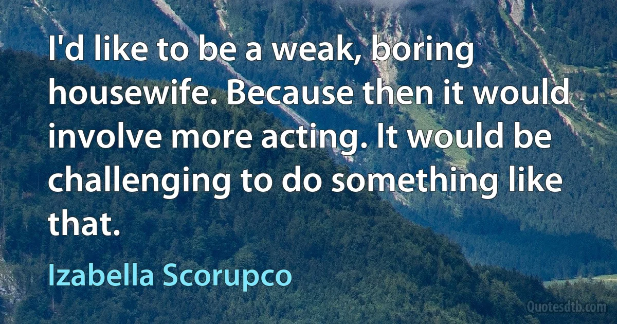 I'd like to be a weak, boring housewife. Because then it would involve more acting. It would be challenging to do something like that. (Izabella Scorupco)