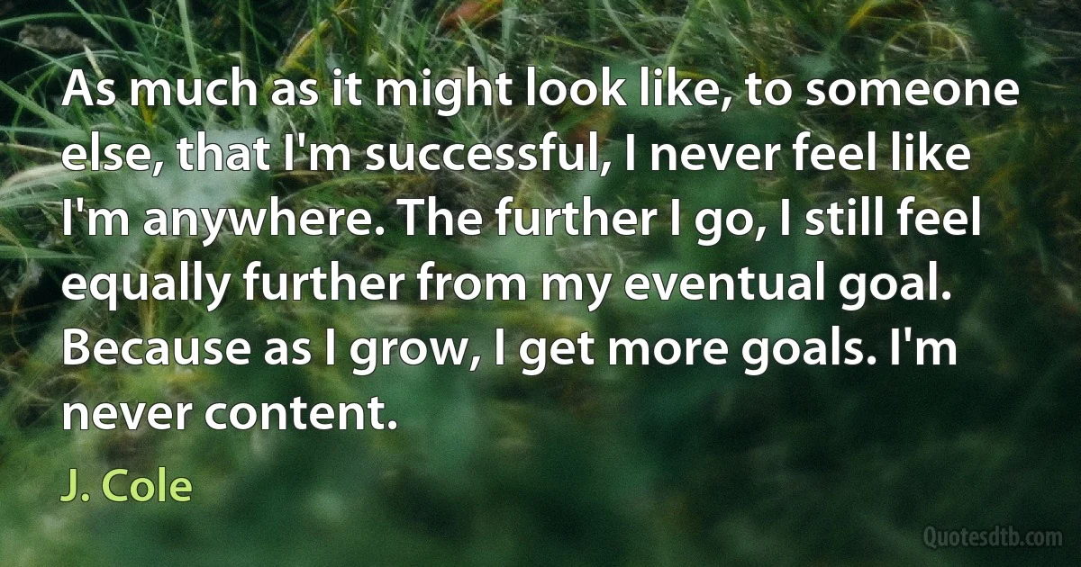 As much as it might look like, to someone else, that I'm successful, I never feel like I'm anywhere. The further I go, I still feel equally further from my eventual goal. Because as I grow, I get more goals. I'm never content. (J. Cole)