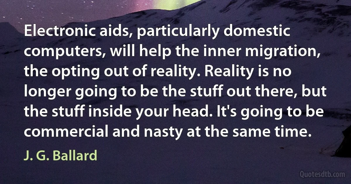 Electronic aids, particularly domestic computers, will help the inner migration, the opting out of reality. Reality is no longer going to be the stuff out there, but the stuff inside your head. It's going to be commercial and nasty at the same time. (J. G. Ballard)