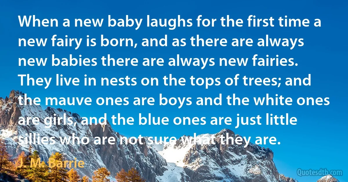 When a new baby laughs for the first time a new fairy is born, and as there are always new babies there are always new fairies. They live in nests on the tops of trees; and the mauve ones are boys and the white ones are girls, and the blue ones are just little sillies who are not sure what they are. (J. M. Barrie)