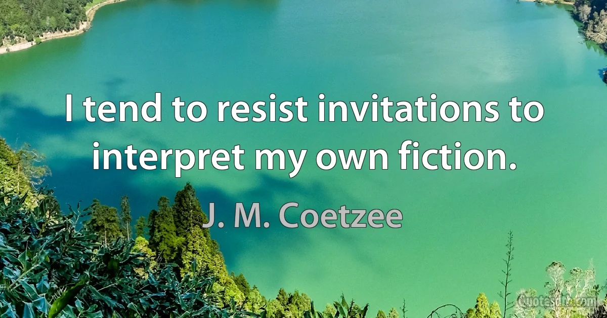 I tend to resist invitations to interpret my own fiction. (J. M. Coetzee)