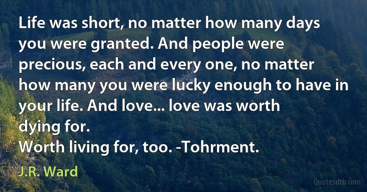 Life was short, no matter how many days you were granted. And people were precious, each and every one, no matter how many you were lucky enough to have in your life. And love... love was worth dying for.
Worth living for, too. -Tohrment. (J.R. Ward)