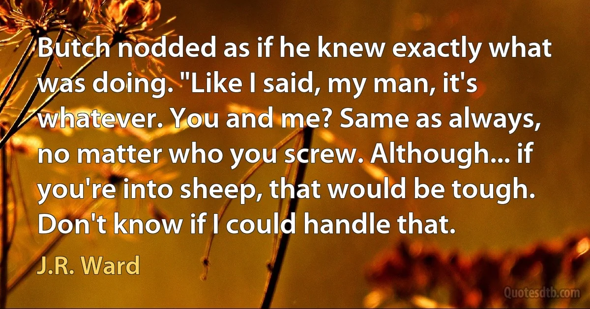 Butch nodded as if he knew exactly what was doing. "Like I said, my man, it's whatever. You and me? Same as always, no matter who you screw. Although... if you're into sheep, that would be tough. Don't know if I could handle that. (J.R. Ward)