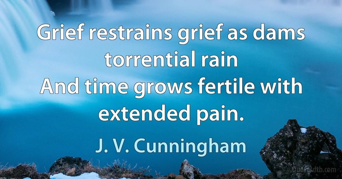 Grief restrains grief as dams torrential rain
And time grows fertile with extended pain. (J. V. Cunningham)