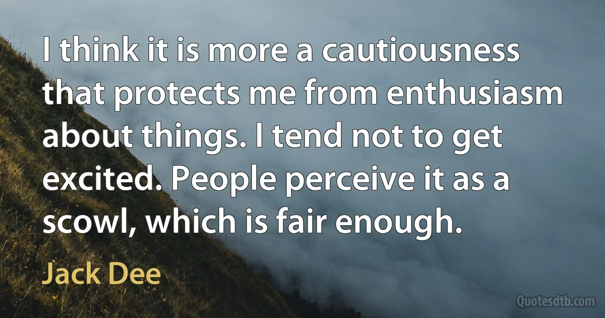 I think it is more a cautiousness that protects me from enthusiasm about things. I tend not to get excited. People perceive it as a scowl, which is fair enough. (Jack Dee)