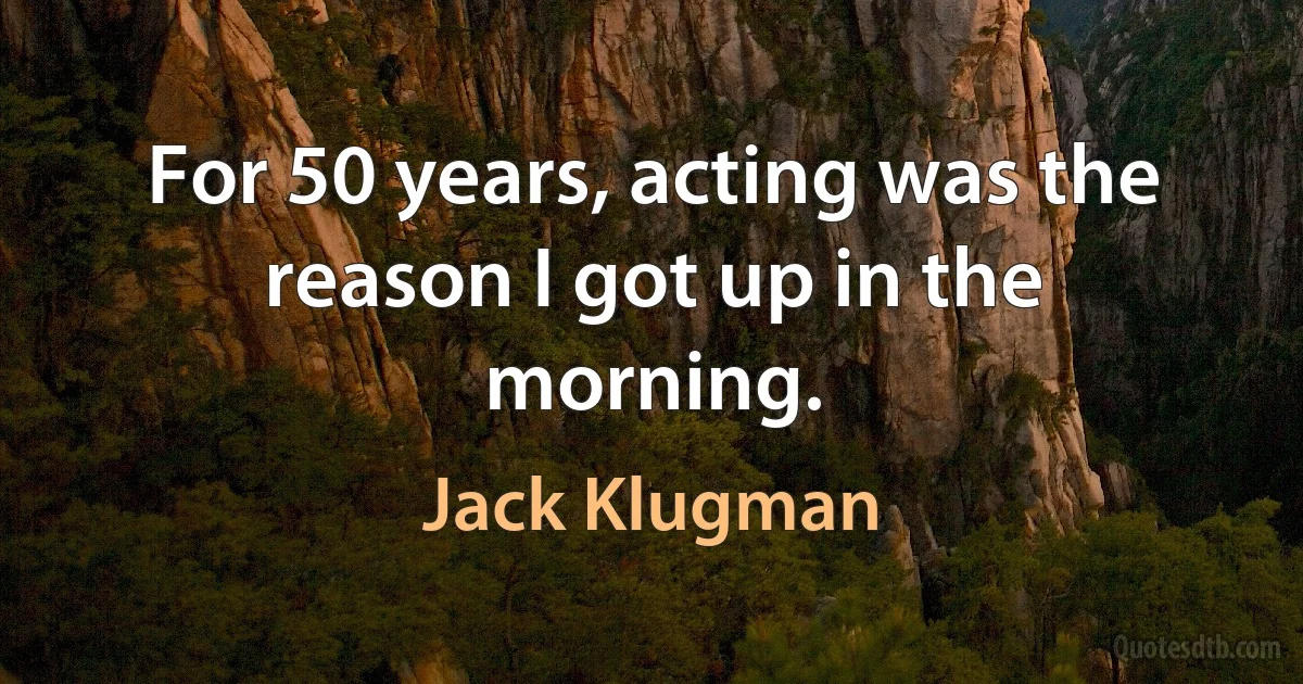 For 50 years, acting was the reason I got up in the morning. (Jack Klugman)