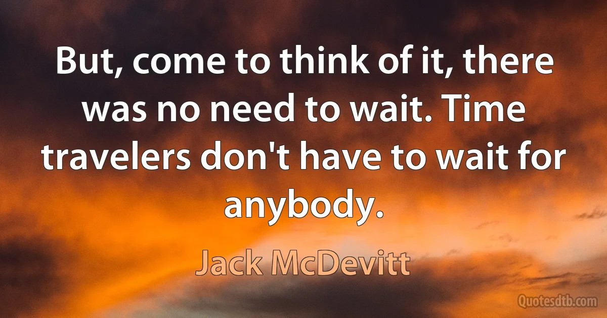 But, come to think of it, there was no need to wait. Time travelers don't have to wait for anybody. (Jack McDevitt)