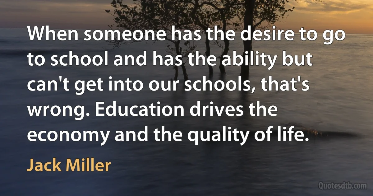 When someone has the desire to go to school and has the ability but can't get into our schools, that's wrong. Education drives the economy and the quality of life. (Jack Miller)