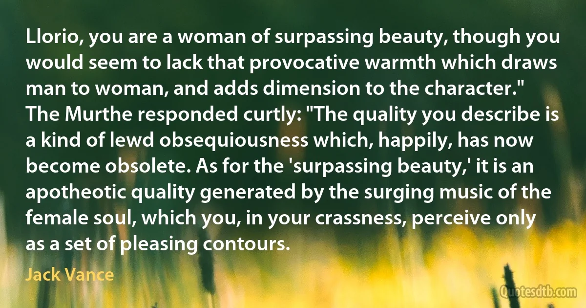 Llorio, you are a woman of surpassing beauty, though you would seem to lack that provocative warmth which draws man to woman, and adds dimension to the character."
The Murthe responded curtly: "The quality you describe is a kind of lewd obsequiousness which, happily, has now become obsolete. As for the 'surpassing beauty,' it is an apotheotic quality generated by the surging music of the female soul, which you, in your crassness, perceive only as a set of pleasing contours. (Jack Vance)