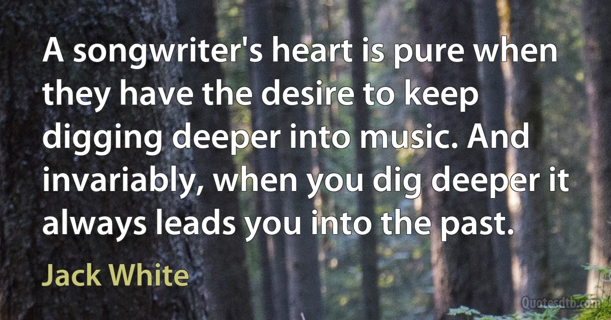 A songwriter's heart is pure when they have the desire to keep digging deeper into music. And invariably, when you dig deeper it always leads you into the past. (Jack White)