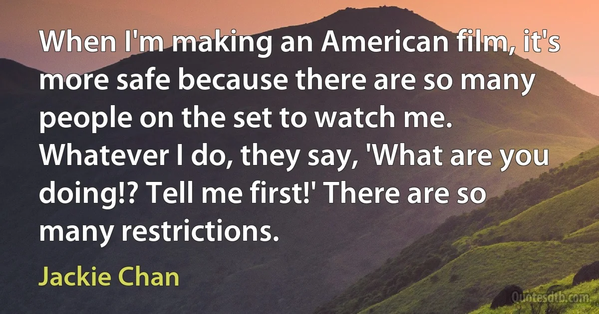 When I'm making an American film, it's more safe because there are so many people on the set to watch me. Whatever I do, they say, 'What are you doing!? Tell me first!' There are so many restrictions. (Jackie Chan)