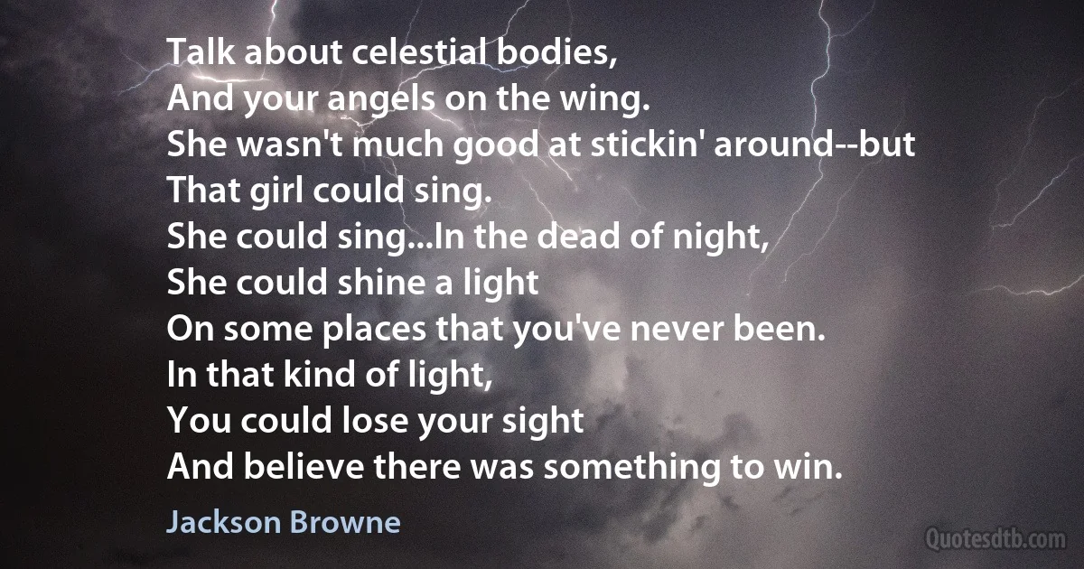 Talk about celestial bodies,
And your angels on the wing.
She wasn't much good at stickin' around--but
That girl could sing.
She could sing...In the dead of night,
She could shine a light
On some places that you've never been.
In that kind of light,
You could lose your sight
And believe there was something to win. (Jackson Browne)