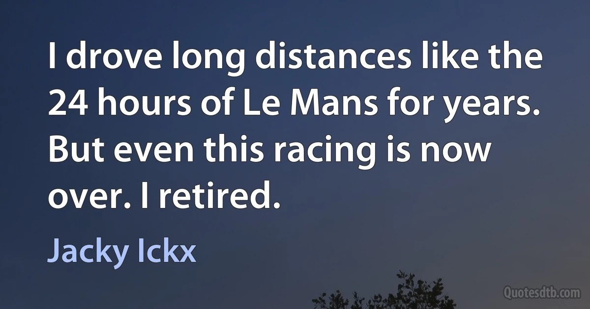 I drove long distances like the 24 hours of Le Mans for years. But even this racing is now over. I retired. (Jacky Ickx)