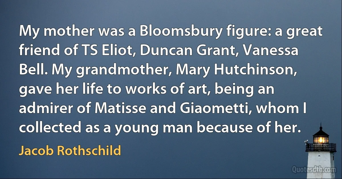 My mother was a Bloomsbury figure: a great friend of TS Eliot, Duncan Grant, Vanessa Bell. My grandmother, Mary Hutchinson, gave her life to works of art, being an admirer of Matisse and Giaometti, whom I collected as a young man because of her. (Jacob Rothschild)