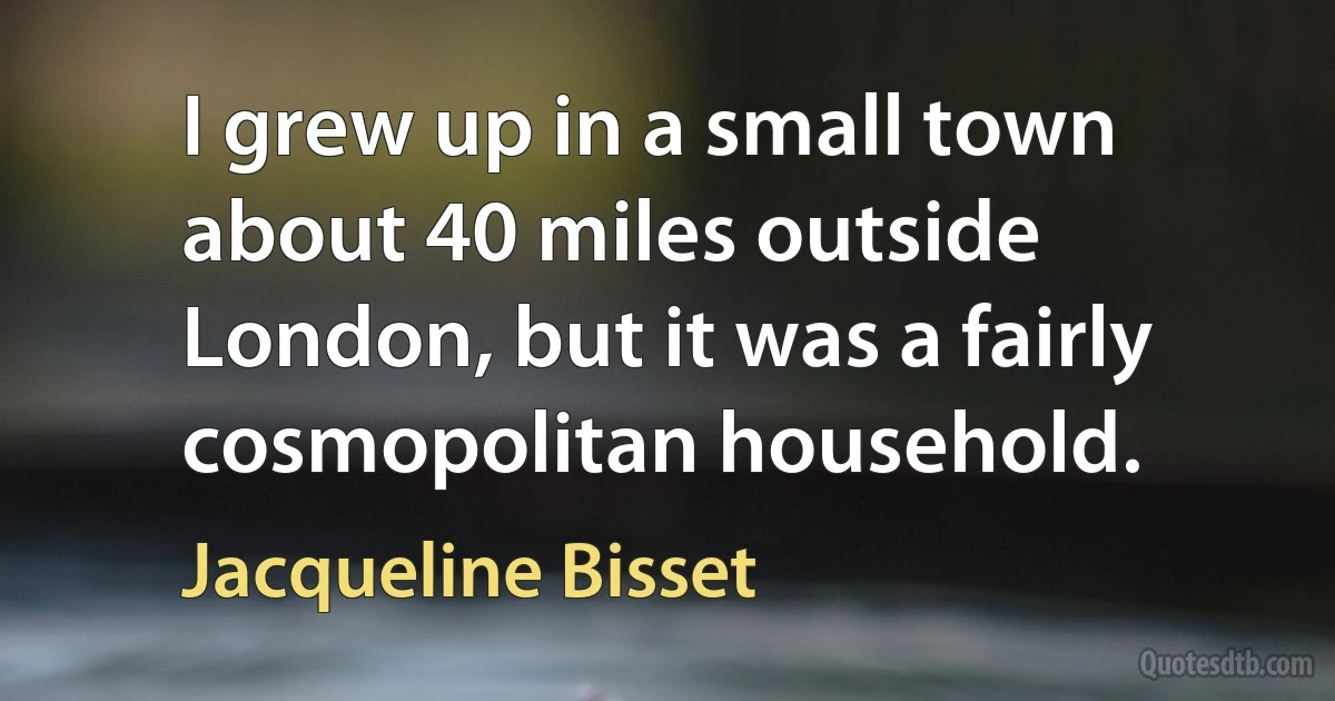 I grew up in a small town about 40 miles outside London, but it was a fairly cosmopolitan household. (Jacqueline Bisset)