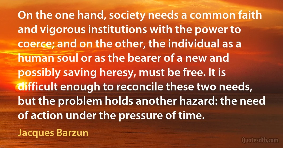 On the one hand, society needs a common faith and vigorous institutions with the power to coerce; and on the other, the individual as a human soul or as the bearer of a new and possibly saving heresy, must be free. It is difficult enough to reconcile these two needs, but the problem holds another hazard: the need of action under the pressure of time. (Jacques Barzun)