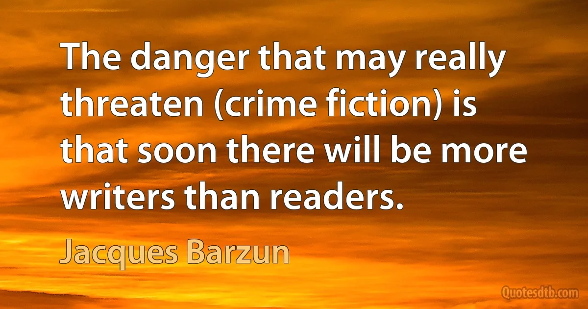 The danger that may really threaten (crime fiction) is that soon there will be more writers than readers. (Jacques Barzun)