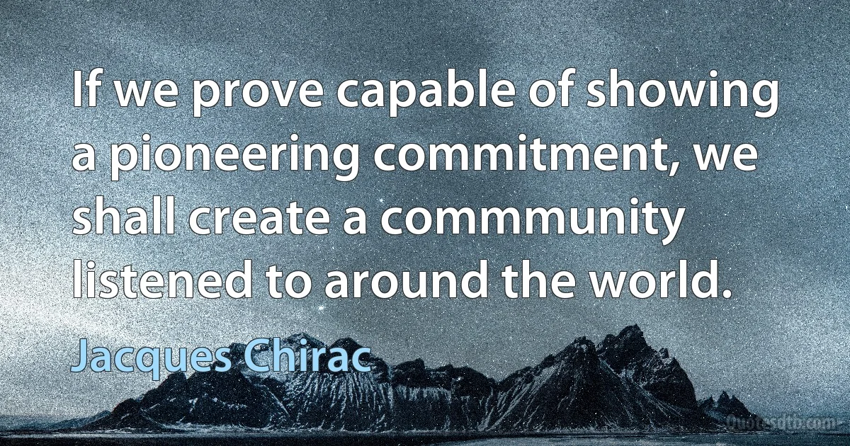 If we prove capable of showing a pioneering commitment, we shall create a commmunity listened to around the world. (Jacques Chirac)