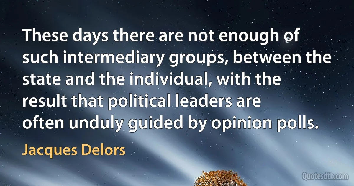 These days there are not enough of such intermediary groups, between the state and the individual, with the result that political leaders are often unduly guided by opinion polls. (Jacques Delors)