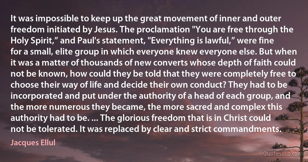 It was impossible to keep up the great movement of inner and outer freedom initiated by Jesus. The proclamation "You are free through the Holy Spirit,” and Paul's statement, "Everything is lawful,” were fine for a small, elite group in which everyone knew everyone else. But when it was a matter of thousands of new converts whose depth of faith could not be known, how could they be told that they were completely free to choose their way of life and decide their own conduct? They had to be incorporated and put under the authority of a head of each group, and the more numerous they became, the more sacred and complex this authority had to be. ... The glorious freedom that is in Christ could not be tolerated. It was replaced by clear and strict commandments. (Jacques Ellul)