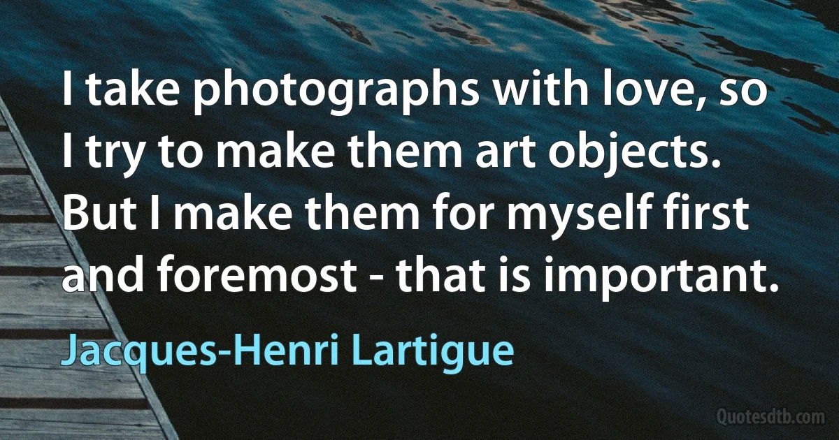 I take photographs with love, so I try to make them art objects. But I make them for myself first and foremost - that is important. (Jacques-Henri Lartigue)