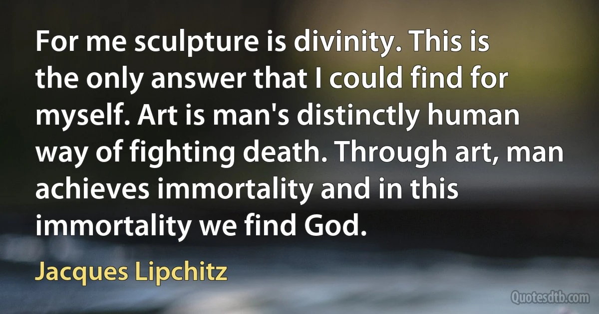 For me sculpture is divinity. This is the only answer that I could find for myself. Art is man's distinctly human way of fighting death. Through art, man achieves immortality and in this immortality we find God. (Jacques Lipchitz)