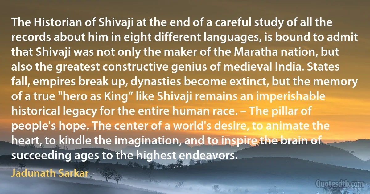 The Historian of Shivaji at the end of a careful study of all the records about him in eight different languages, is bound to admit that Shivaji was not only the maker of the Maratha nation, but also the greatest constructive genius of medieval India. States fall, empires break up, dynasties become extinct, but the memory of a true "hero as King” like Shivaji remains an imperishable historical legacy for the entire human race. – The pillar of people's hope. The center of a world's desire, to animate the heart, to kindle the imagination, and to inspire the brain of succeeding ages to the highest endeavors. (Jadunath Sarkar)