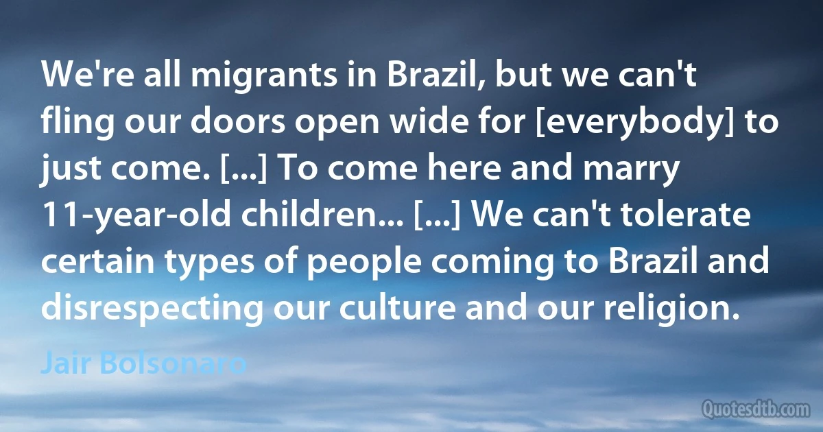 We're all migrants in Brazil, but we can't fling our doors open wide for [everybody] to just come. [...] To come here and marry 11-year-old children... [...] We can't tolerate certain types of people coming to Brazil and disrespecting our culture and our religion. (Jair Bolsonaro)