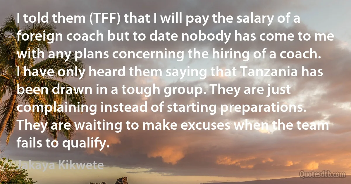 I told them (TFF) that I will pay the salary of a foreign coach but to date nobody has come to me with any plans concerning the hiring of a coach. I have only heard them saying that Tanzania has been drawn in a tough group. They are just complaining instead of starting preparations. They are waiting to make excuses when the team fails to qualify. (Jakaya Kikwete)