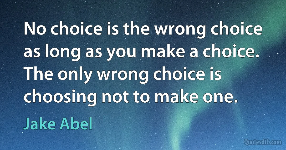 No choice is the wrong choice as long as you make a choice. The only wrong choice is choosing not to make one. (Jake Abel)