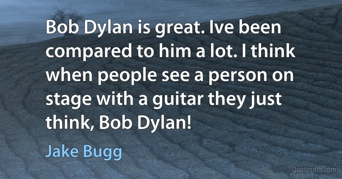 Bob Dylan is great. Ive been compared to him a lot. I think when people see a person on stage with a guitar they just think, Bob Dylan! (Jake Bugg)