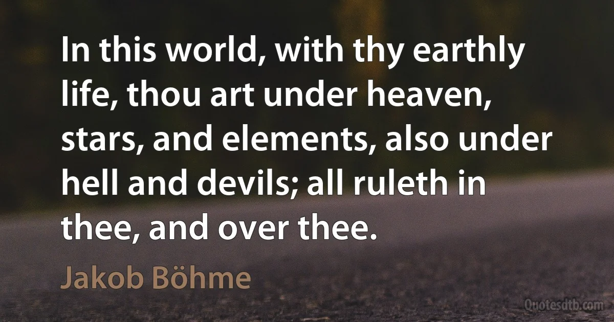 In this world, with thy earthly life, thou art under heaven, stars, and elements, also under hell and devils; all ruleth in thee, and over thee. (Jakob Böhme)