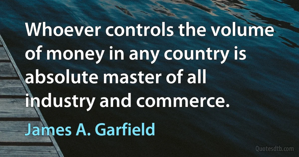 Whoever controls the volume of money in any country is absolute master of all industry and commerce. (James A. Garfield)