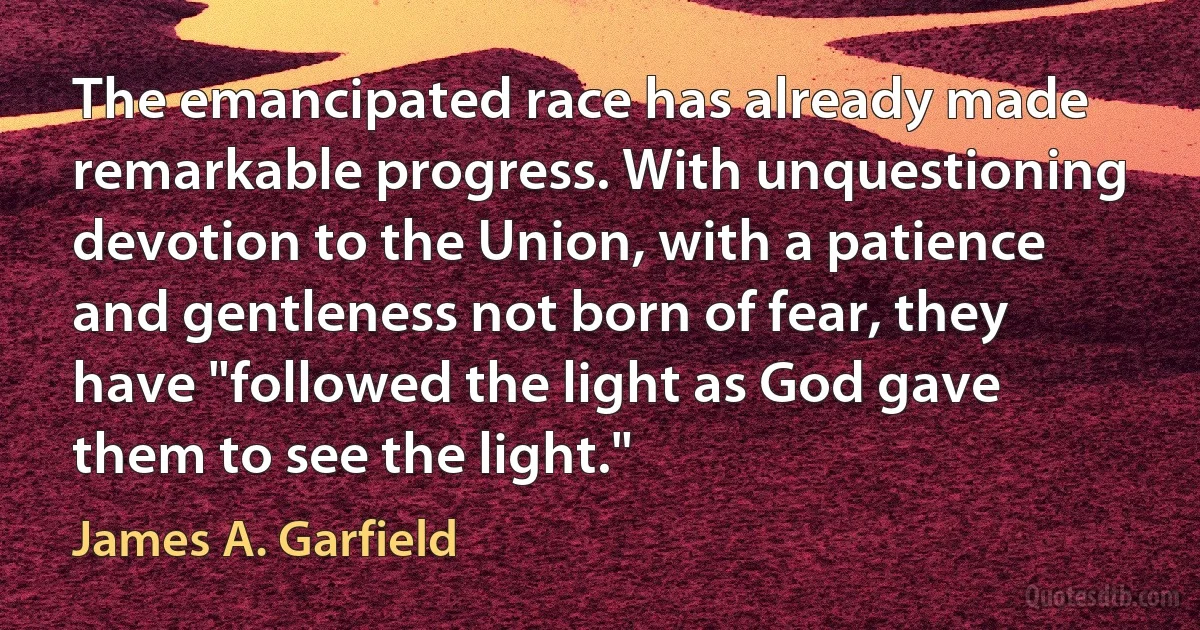 The emancipated race has already made remarkable progress. With unquestioning devotion to the Union, with a patience and gentleness not born of fear, they have "followed the light as God gave them to see the light." (James A. Garfield)