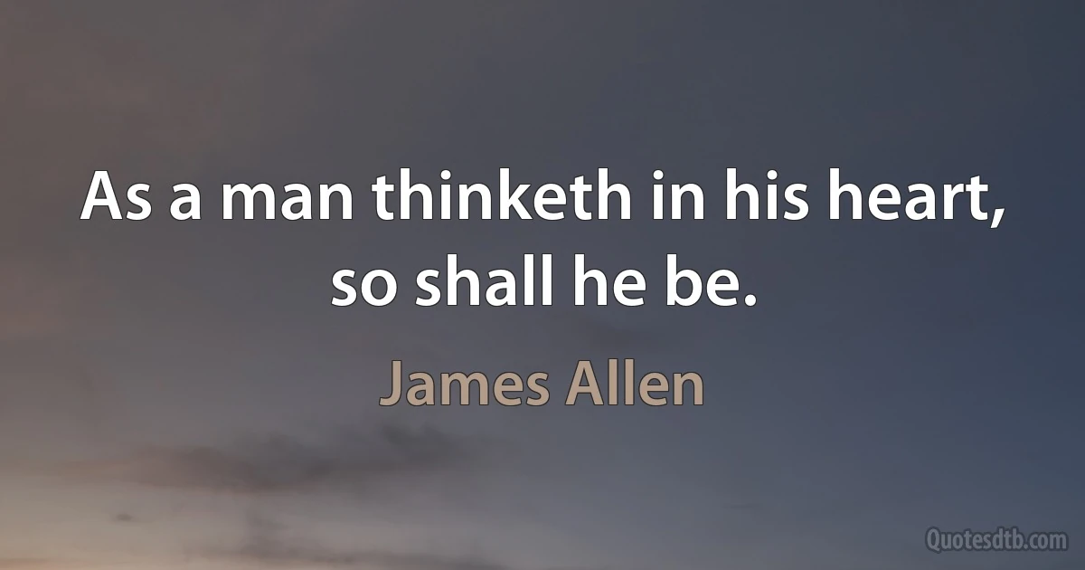 As a man thinketh in his heart, so shall he be. (James Allen)