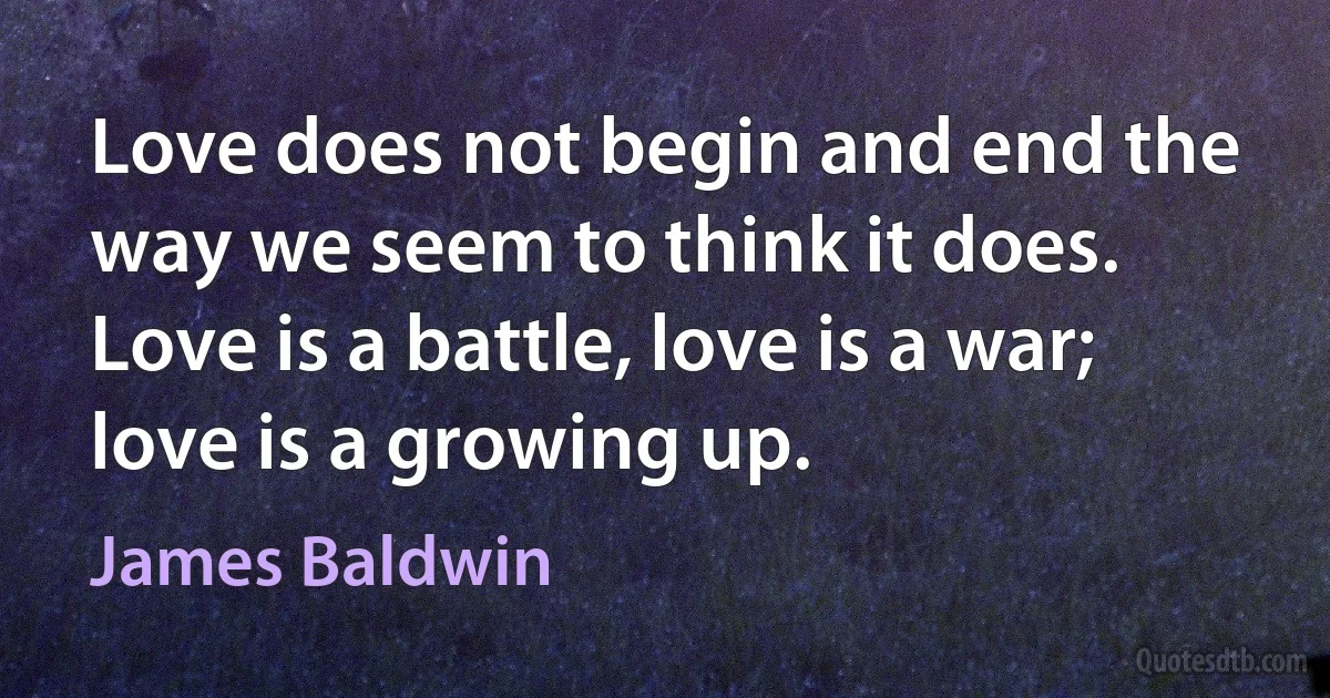 Love does not begin and end the way we seem to think it does. Love is a battle, love is a war; love is a growing up. (James Baldwin)