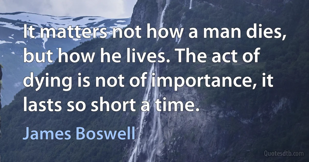 It matters not how a man dies, but how he lives. The act of dying is not of importance, it lasts so short a time. (James Boswell)