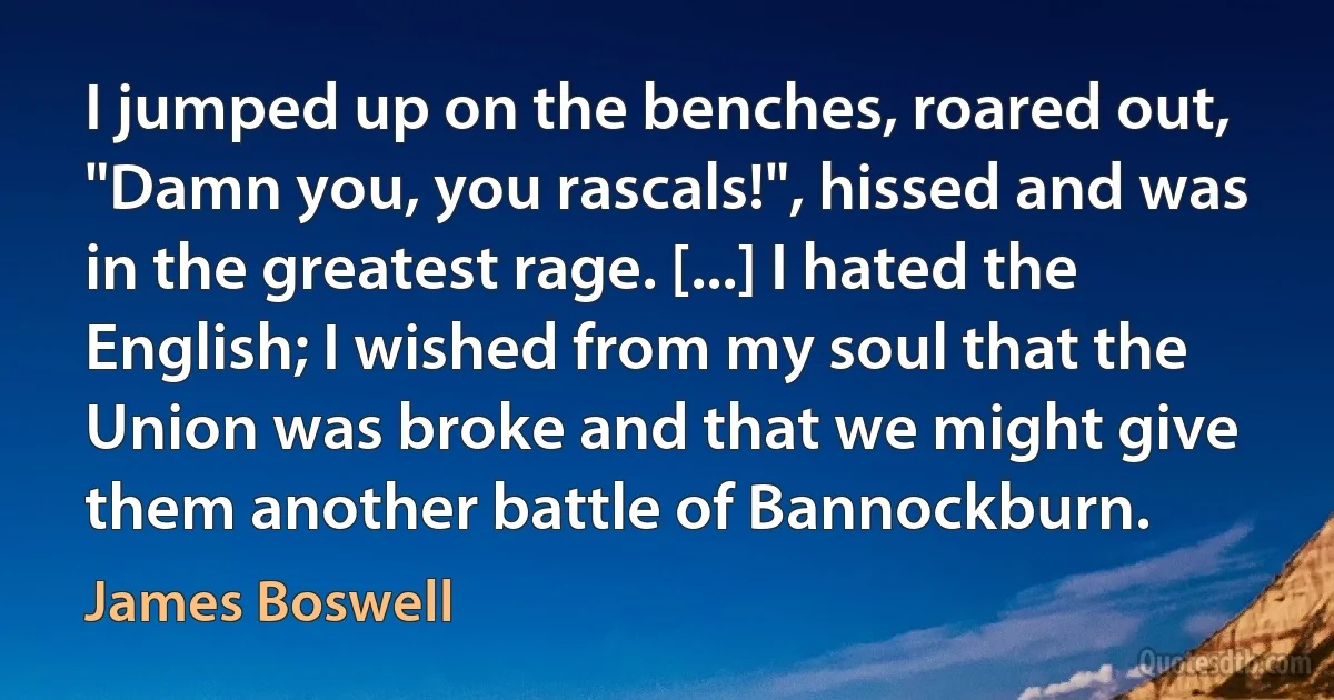 I jumped up on the benches, roared out, "Damn you, you rascals!", hissed and was in the greatest rage. [...] I hated the English; I wished from my soul that the Union was broke and that we might give them another battle of Bannockburn. (James Boswell)