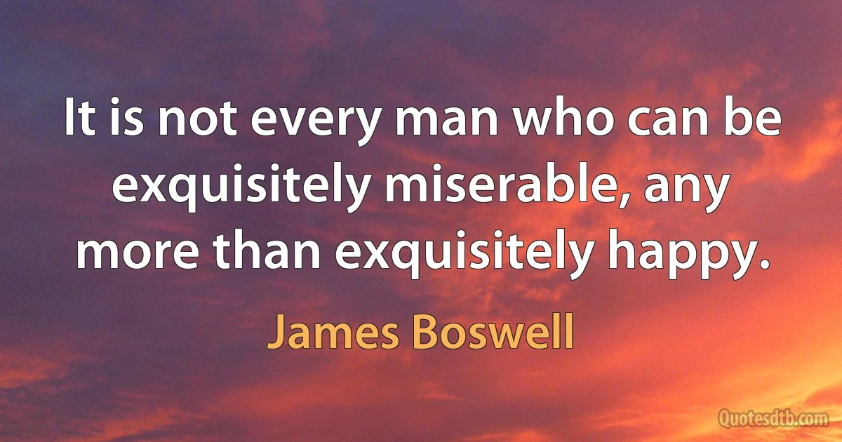 It is not every man who can be exquisitely miserable, any more than exquisitely happy. (James Boswell)