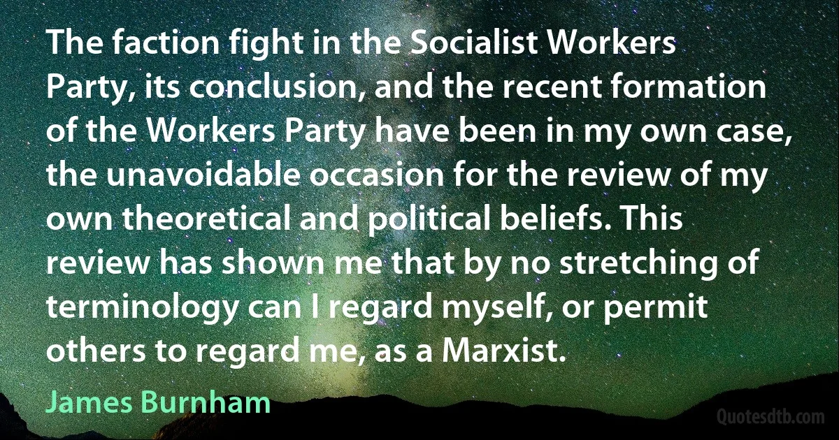 The faction fight in the Socialist Workers Party, its conclusion, and the recent formation of the Workers Party have been in my own case, the unavoidable occasion for the review of my own theoretical and political beliefs. This review has shown me that by no stretching of terminology can I regard myself, or permit others to regard me, as a Marxist. (James Burnham)