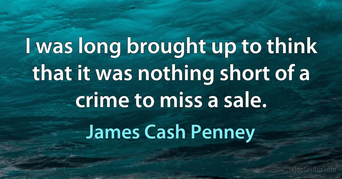 I was long brought up to think that it was nothing short of a crime to miss a sale. (James Cash Penney)