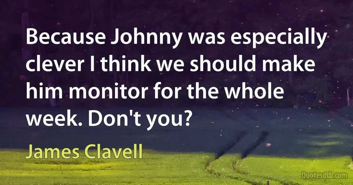 Because Johnny was especially clever I think we should make him monitor for the whole week. Don't you? (James Clavell)