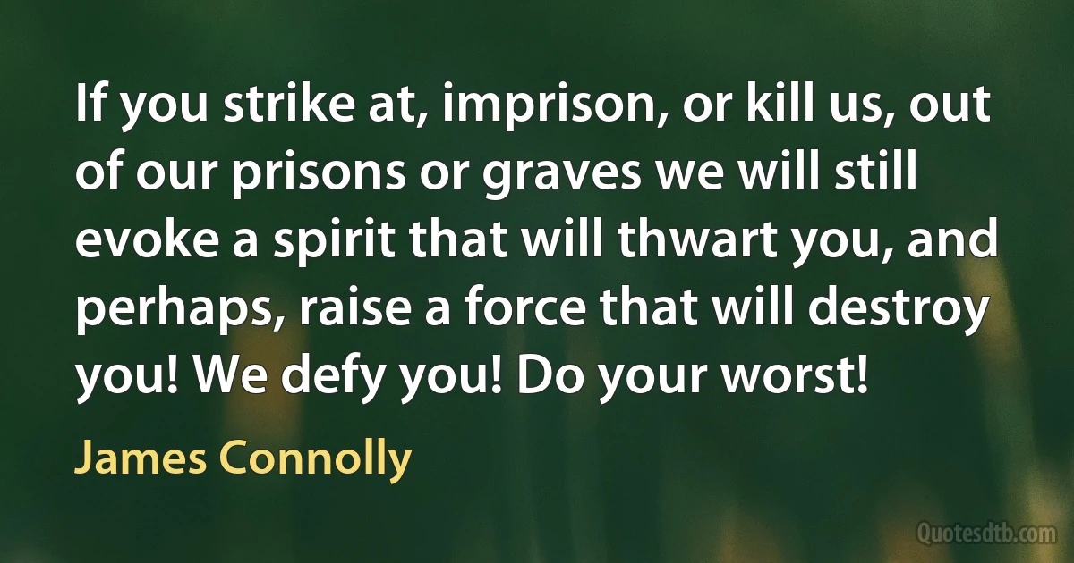 If you strike at, imprison, or kill us, out of our prisons or graves we will still evoke a spirit that will thwart you, and perhaps, raise a force that will destroy you! We defy you! Do your worst! (James Connolly)