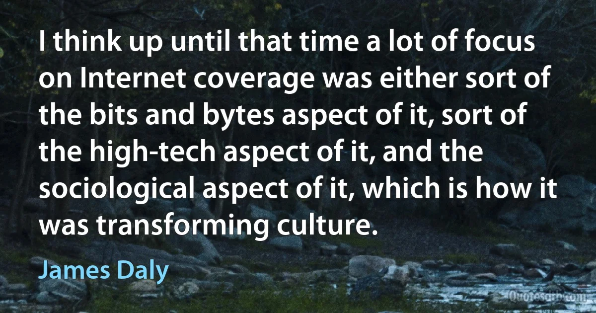 I think up until that time a lot of focus on Internet coverage was either sort of the bits and bytes aspect of it, sort of the high-tech aspect of it, and the sociological aspect of it, which is how it was transforming culture. (James Daly)