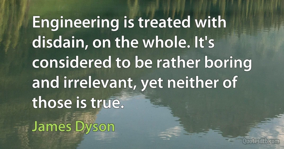 Engineering is treated with disdain, on the whole. It's considered to be rather boring and irrelevant, yet neither of those is true. (James Dyson)