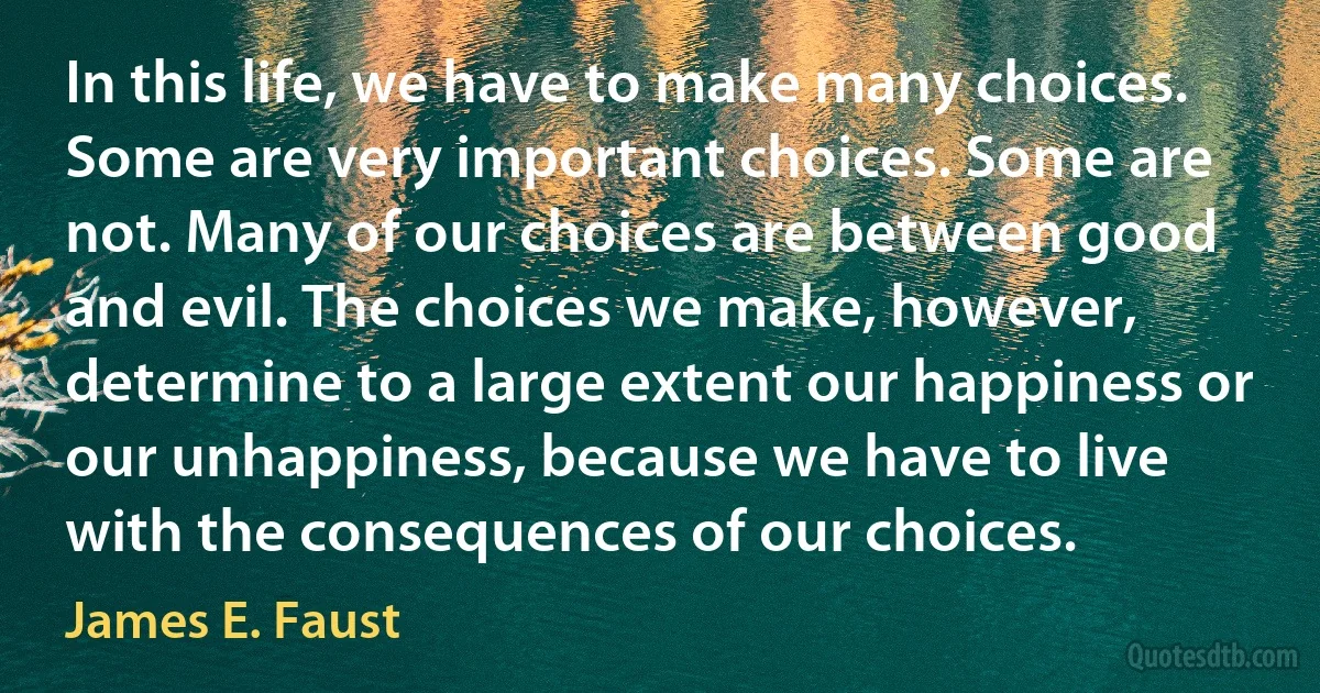 In this life, we have to make many choices. Some are very important choices. Some are not. Many of our choices are between good and evil. The choices we make, however, determine to a large extent our happiness or our unhappiness, because we have to live with the consequences of our choices. (James E. Faust)