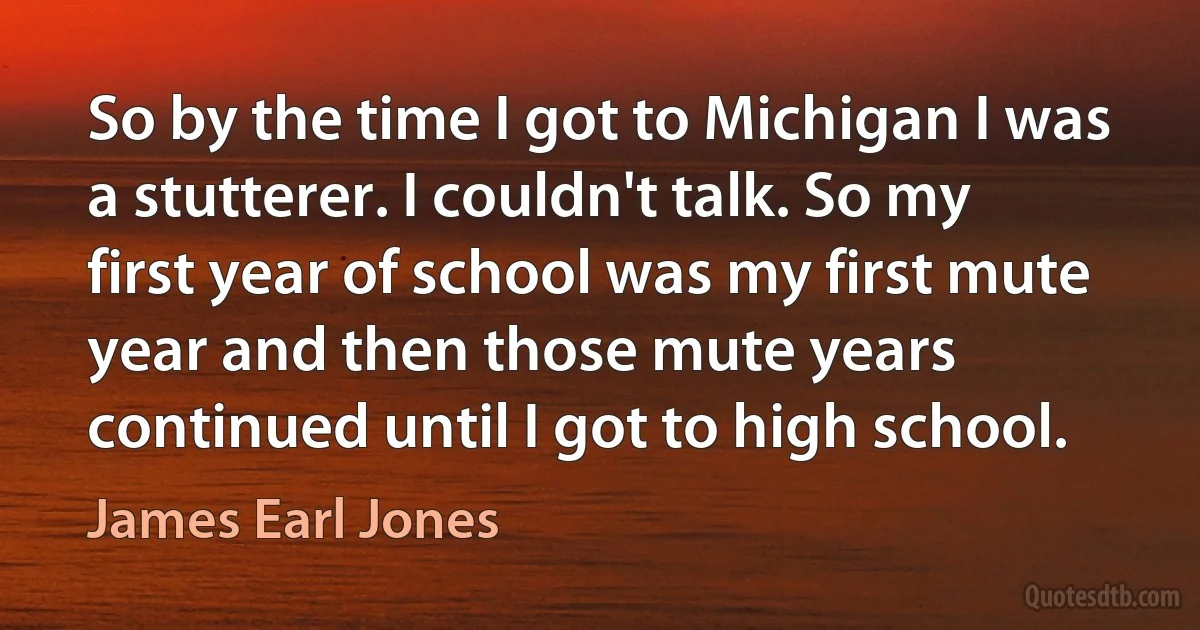 So by the time I got to Michigan I was a stutterer. I couldn't talk. So my first year of school was my first mute year and then those mute years continued until I got to high school. (James Earl Jones)