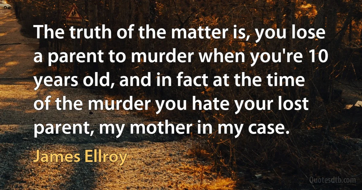 The truth of the matter is, you lose a parent to murder when you're 10 years old, and in fact at the time of the murder you hate your lost parent, my mother in my case. (James Ellroy)