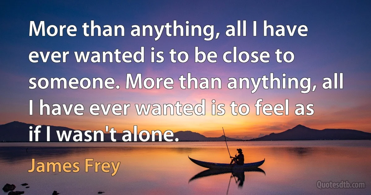 More than anything, all I have ever wanted is to be close to someone. More than anything, all I have ever wanted is to feel as if I wasn't alone. (James Frey)